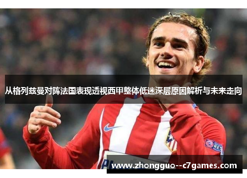 从格列兹曼对阵法国表现透视西甲整体低迷深层原因解析与未来走向