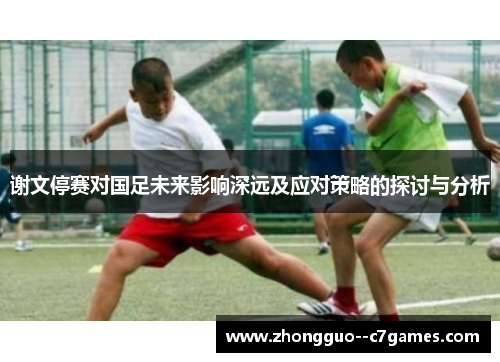 谢文停赛对国足未来影响深远及应对策略的探讨与分析