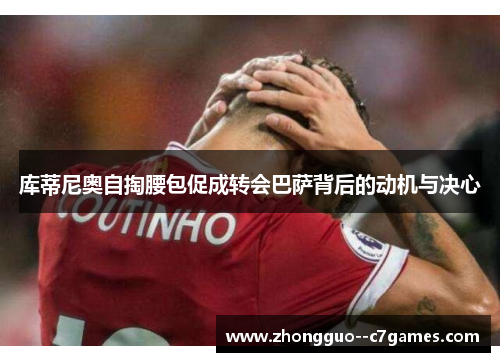 库蒂尼奥自掏腰包促成转会巴萨背后的动机与决心